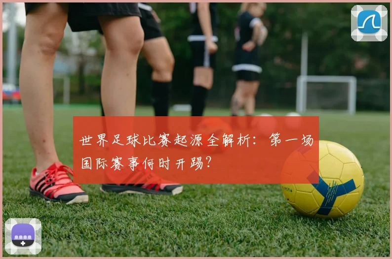 世界足球比赛起源全解析：第一场国际赛事何时开踢？