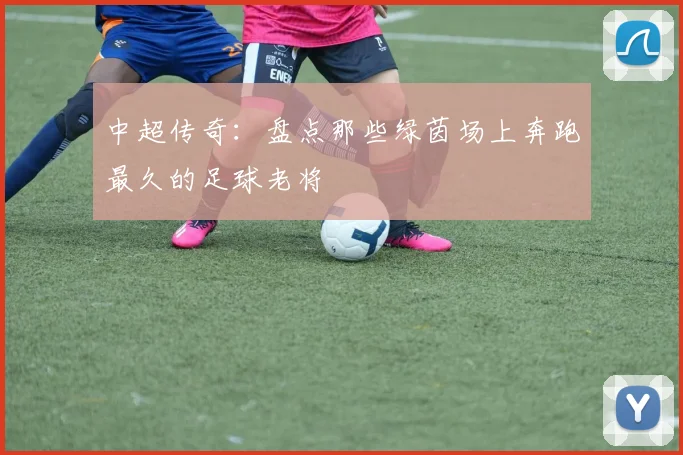 中超传奇:盘点那些绿茵场上奔跑最久的足球老将