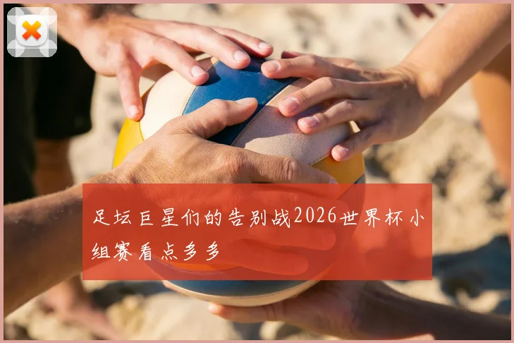 足坛巨星们的告别战2026世界杯小组赛看点多多