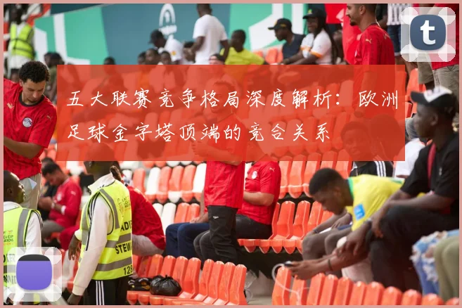 五大联赛竞争格局深度解析:欧洲足球金字塔顶端的竞合关系