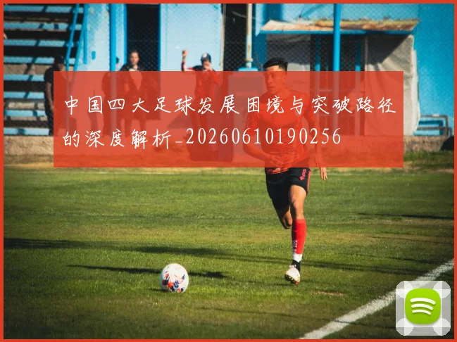 中国四大足球发展困境与突破路径的深度解析_20260610190256