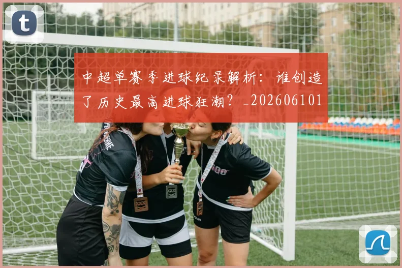 中超单赛季进球纪录解析：谁创造了历史最高进球狂潮？_20260610190344