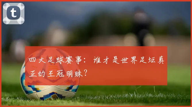 四大足球赛事：谁才是世界足坛真正的王冠明珠？