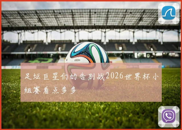 足坛巨星们的告别战2026世界杯小组赛看点多多